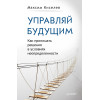 Управляй будущим. Как принимать решения в условиях неопределенности